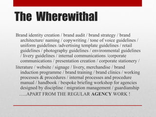 The Wherewithal
Brand identity creation / brand audit / brand strategy / brand
architecture/ naming / copywriting / tone of voice guidelines /
uniform guidelines /advertising template guidelines / retail
guidelines / photography guidelines / environmental guidelines
/ livery guidelines / internal communications /corporate
communications / presentation creation / corporate stationery /
literature / website / signage / livery, merchandise / brand
induction programme / brand training / brand clinics / working
processes & procedures / internal processes and procedure
manual / handbook / bespoke briefing workshop for agencies
designed by discipline / migration management / guardianship
…..APART FROM THE REGULAR AGENCY WORK !
 