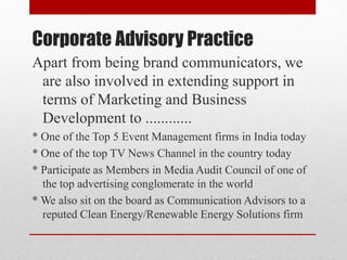 Corporate Advisory Practice
Apart from being brand communicators, we
are also involved in extending support in
terms of Marketing and Business
Development to ............
* One of the Top 5 Event Management firms in India today
* One of the top TV News Channel in the country today
* Participate as Members in Media Audit Council of one of
the top advertising conglomerate in the world
* We also sit on the board as Communication Advisors to a
reputed Clean Energy/Renewable Energy Solutions firm
 