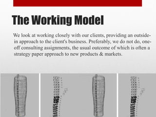 The Working Model
We look at working closely with our clients, providing an outside-
in approach to the client's business. Preferably, we do not do, one-
off consulting assignments, the usual outcome of which is often a
strategy paper approach to new products & markets.
 