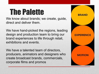 The Palette
We know about brands; we create, guide,
direct and deliver them.
We have hand-picked the regions, leading
design and production team to bring our
brand experiences to life through retail,
exhibitions and events.
We have a talented team of directors,
producers, animators and designers who
create broadcast brands, commercials,
corporate films and promos
 