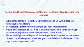 La indústria farmacèutica comercialitza nous medicaments cada vegada més
costosos
• El preu medicaments Hepatitis C va incrementar en un 23% la despesa
farmacèutica hospitalària
• Els laboratoris pretenen comercialitzar 220 nous medicaments:
• Tractar el càncer (són el 12,3% de la despesa hospitalària, sense que hagin
incrementat significativament la supervivència dels malalts)
• Fàrmacs biològics (modifiquen els bacteris per fabricar proteïnes per tractar
càncers o artritis) suposen el 40-50% gasto farmàcia hospitalària quan fa 10
anys la seva despesa era nul·la.
 