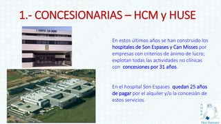 1.- CONCESIONARIAS – HCM y HUSE
En estos últimos años se han construido los
hospitales de Son Espases y Can Misses por
empresas con criterios de ánimo de lucro;
explotan todas las actividades no clínicas
con concesiones por 31 años.
En el hospital Son Espases quedan 25 años
de pagar por el alquiler y/o la concesión de
estos servicios
 