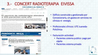 3.- CONCERT RADIOTERAPIA EIVISSA
• Edificio construido y gestionado por
Concesionaria, sin gastos en servicios no
clínicos ni energía.
• Profesionales clínicos: UTE Juaneda-
Policlínica
• Facturación actividad:
• Pacientes sistema publico: pago per
cápita
• Pacientes sistema privado
 