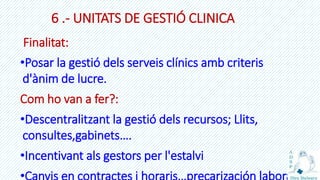 6 .- UNITATS DE GESTIÓ CLINICA
Finalitat:
•Posar la gestió dels serveis clínics amb criteris
d'ànim de lucre.
Com ho van a fer?:
•Descentralitzant la gestió dels recursos; Llits,
consultes,gabinets….
•Incentivant als gestors per l'estalvi
 