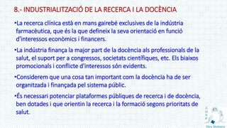 8.- INDUSTRIALITZACIÓ DE LA RECERCA I LA DOCÈNCIA
•La recerca clínica està en mans gairebé exclusives de la indústria
farmacèutica, que és la que defineix la seva orientació en funció
d'interessos econòmics i financers.
•La indústria finança la major part de la docència als professionals de la
salut, el suport per a congressos, societats científiques, etc. Els biaixos
promocionals i conflicte d'interessos són evidents.
•Considerem que una cosa tan important com la docència ha de ser
organitzada i finançada pel sistema públic.
•És necessari potenciar plataformes públiques de recerca i de docència,
ben dotades i que orientin la recerca i la formació segons prioritats de
salut.
 