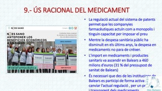 9.- ÚS RACIONAL DEL MEDICAMENT
• La regulació actual del sistema de patents
permet que les companyies
farmacèutiques actuïn com a monopolis i
tinguin capacitat per imposar el preu
• Mentre la despesa sanitària públic ha
disminuït en els últims anys, la despesa en
medicaments no para de créixer.
• L'import en medicaments i productes
sanitaris va ascendir en Balears a 460
milions d'euros (31 % del pressupost de
sanitat de Balears)
• És necessari que des de les institucions de
Balears es participi de forma activa per la
canviar l'actual regulació , per un preu just
 