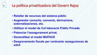 La política privatitzadora del Govern Rajoy
• Retallar de recursos del sistema públic
• Augmentar concerts, convenis, derivacions,
externalizaciones, etc.
• Utilitzar el model de Col·laboració Públic Privada
• Potenciar l'assegurament privat.
• Generalitzar el model MUFACE
• Desgravaments fiscals per contractar assegurances de
salut
 