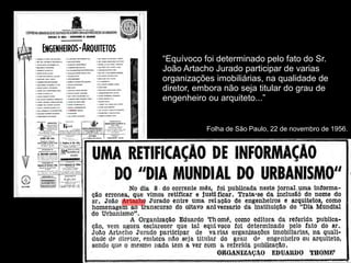 Folha de São Paulo, 22 de novembro de 1956.
“Equívoco foi determinado pelo fato do Sr.
João Artacho Jurado participar de varias
organizações imobiliárias, na qualidade de
diretor, embora não seja titular do grau de
engenheiro ou arquiteto...”
 