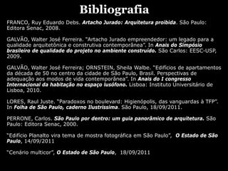 Bibliografia
FRANCO, Ruy Eduardo Debs. Artacho Jurado: Arquitetura proibida. São Paulo:
Editora Senac, 2008.
GALVÃO, Walter José Ferreira. “Artacho Jurado empreendedor: um legado para a
qualidade arquitetônica e construtiva contemporânea”. In Anais do Simpósio
brasileiro de qualidade do projeto no ambiente construído. São Carlos: EESC-USP,
2009.
GALVÃO, Walter José Ferreira; ORNSTEIN, Sheila Walbe. “Edifícios de apartamentos
da década de 50 no centro da cidade de São Paulo, Brasil. Perspectivas de
adequação aos modos de vida contemporânea”. In Anais do I congresso
Internacional da habitação no espaço lusófono. Lisboa: Instituto Universitário de
Lisboa, 2010.
LORES, Raul Juste. “Paradoxos no boulevard: Higienópolis, das vanguardas à TFP”.
In Folha de São Paulo, caderno Ilustríssima. São Paulo, 18/09/2011.
PERRONE, Carlos. São Paulo por dentro: um guia panorâmico de arquitetura. São
Paulo: Editora Senac, 2000.
“Edifício Planalto vira tema de mostra fotográfica em São Paulo”, O Estado de São
Paulo, 14/09/2011
“Cenário multicor”, O Estado de São Paulo, 18/09/2011
 