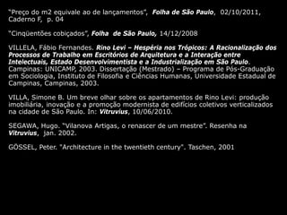 04/10/11
“Preço do m2 equivale ao de lançamentos”, Folha de São Paulo, 02/10/2011,
Caderno F, p. 04
“Cinqüentões cobiçados”, Folha de São Paulo, 14/12/2008
VILLELA, Fábio Fernandes. Rino Levi – Hespéria nos Trópicos: A Racionalização dos
Processos de Trabalho em Escritórios de Arquitetura e a Interação entre
Intelectuais, Estado Desenvolvimentista e a Industrialização em São Paulo.
Campinas: UNICAMP, 2003. Dissertação (Mestrado) – Programa de Pós-Graduação
em Sociologia, Instituto de Filosofia e Ciências Humanas, Universidade Estadual de
Campinas, Campinas, 2003.
VILLA, Simone B. Um breve olhar sobre os apartamentos de Rino Levi: produção
imobiliária, inovação e a promoção modernista de edifícios coletivos verticalizados
na cidade de São Paulo. In: Vitruvius, 10/06/2010.
SEGAWA, Hugo. “Vilanova Artigas, o renascer de um mestre”. Resenha na
Vitruvius, jan. 2002.
GÖSSEL, Peter. "Architecture in the twentieth century". Taschen, 2001
 