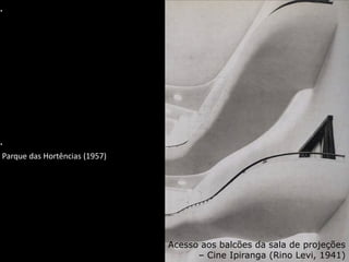 Parque das Hortências (1957)
Acesso aos balcões da sala de projeções
– Cine Ipiranga (Rino Levi, 1941)
A imagem vinculada não pode ser exibida. Talvez o arquivo tenha sido movido, renomeado ou excluído. Verifique se o vínculo aponta para o arquivo e o local corretos.
A imagem vinculada não pode ser exibida. Talvez o arquivo tenha sido movido, renomeado ou excluído. Verifique se o vínculo aponta para o arquivo e o local corretos.
 