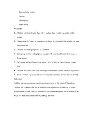 Empty plastic bottles
Sponges
Tissue paper
Paper plates
Procedure:
1. Children will be instructed they will be making their own flower garden within
groups.
2. Discuss how all flowers in a garden are different like us and will be creating our own
unique flowers.
3. Children will form groups of 4 to 5 children
4. Each group will have a large piece of paper with several different tools to create a
flower garden
5. Each group will also have several spring colors of paint to chose from on a paper
plate
6. Children will chose some tools and begin to create their flowers however they choose
7. When complete lay to dry and discuss some of the different flowers that we created
Outcomes:
Children may use some tissue paper to create a textured or 3-d picture if they chose.
Children will experience the use of different tools to paint and the freedom to create
unique flowers of their choice. Children will also come to recognize the differences in all
things and themselves and the beauty in being different.
 