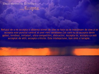 Daca nu vrei sa fii bolnav... ...Accepta. Refuzul de a ne accepta si absenta stimei de sine ne face sa ne instrainam de sine.A te accepta este punctul central al unei vieti sanatoase.Cei care nu se accepta devin gelosi, invidiosi, imitatori, ultra-competitivi, distructivi. Accepta-te, accepta ca esti acceptat de altii, accepta criticile. Este intelepciune, bun simt si terapie.  