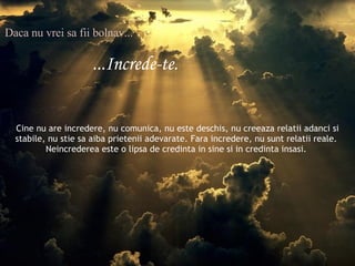 Daca nu vrei sa fii bolnav... ...Increde-te. Cine nu are incredere, nu comunica, nu este deschis, nu creeaza relatii adanci si stabile, nu stie sa aiba prietenii adevarate. Fara incredere, nu sunt relatii reale.  Neincrederea este o lipsa de credinta in sine si in credinta insasi.  
