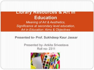 Presented to- Prof. Sukhdeep Kaur Jassar
Presented by- Ankita Srivastava
Roll no- 2311
Library Resources & Art in
Education
Meaning of Art & Aesthetics,
Significance at secondary level education,
Art in Education: Aims & Objectives
 