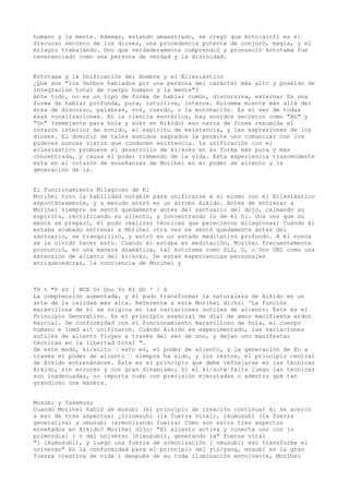 humano y la mente. Además, estando amaestrado, se creyó que hotoiainfl es el
discurso secreto de los dioses, una procedencia potente de conjuro, magia, y el
milagro trabajando. Uno que verdaderamente comprendió y pronunció kototama fue
reverenciado como una persona de verdad y la divinidad.


Kototama y la Unificación del Hombre y el Eclesiástico
¿Qué son "los Verbos hablados por una persona del carácter más alto y poseído de
integración total de cuerpo humano y la mente"?
Ante todo, no es un tipo de forma de hablar común, discursiva, externa; Es una
forma de hablar profunda, pura, intuitiva, interna. Koiomma miente más allá del
área de discurso, palabras, voz, cuerdo, o la entonación. Es el ser de todas
esas vocalizaciones. En la ciencia esotérica, hay sonidos secretos como "Ah" y
"Un" (semejante para hola y sokv en Aikido) eso narra de forma resumida el
corazón interior de sonido, el espíritu de existencia, y las expresiones de los
dioses. El dominio de tales sonidos sagrados le permite uno comunicar con los
poderes nuncas vistos que conducen existencia. La unificación con el
eclesiástico promueve el desarrollo de ki/soku en su forma más pura y más
concentrada, y causa el poder tremendo de la vida. Esta experiencia trascendente
está en el corazón de enseñanzas de Morihei en el poder de aliento y la
generación de la.


El Funcionamiento Milagroso de Ki
Morihei tuvo la habilidad notable para unificarse a sí mismo con el Eclesiástico
espontáneamente, y a menudo entró en un arrobo Aikido. Antes de entrenar a
Morihei siempre se sentó quedamente antes del santuario del dojo, calmando su
espíritu, rectificando su aliento, y concentrando lo de él hi. Una vez que su
mente se preparó, él pudo realizar técnicas que parecieron milagrosas; Cuándo él
estaba acabado entrenar a Morihei otra vez se sentó quedamente antes del
santuario, se tranquilizó, y entró en un estado meditativo profundo. A él nunca
se le olvidó hacer esto. Cuando él estaba en meditación, Morihei frecuentemente
pronunció, en una manera dramática, tal kototama como SLI, U, o Uno UN1 como una
extensión de aliento del ki/soku. De estas experiencias personales
enriquecedoras, la conciencia de Morihei y



TH t "F sS [ NCE Ol Uno Yo KI DO ' / S
La comprensión aumentada, y él pudo transformar la naturaleza de Aikido en un
arte de la calidad más alta. Referente a este Morihei dicho: 'La función
maravillosa de ki se origina en las variaciones sutiles de aliento; Éste es el
Principio Generativo. Es el principio esencial de dial de amor manifiesta ardor
marcial. De conformidad con el funcionamiento maravilloso de hola, el cuerpo
humano e inmd ait unificaron. Cuándo Aikido es experimentado, las variaciones
sutiles de aliento fluyen a través del ser de uno, y dejan uno manifestar
técnicas en la libertad total ".
De este modo, ki/soltu — esto es, el poder de aliento, y la generación de En a
través el poder de aliento — siempre ha sido, y los restos, el principio central
de Aikido entrenándose. Éste es el principio que debe reflejarse en las técnicas
Aikido, sin errores y con gran dinamismo; Si el ki/sotw falta luego las técnicas
son inadecuadas, no importa cuán con precisión ejecutadas o adentro qué tan
grandioso una manera.


Musubi y Takemusu
Cuando Morihei habló de musubi (el principio de creación continua) él se acercó
a eso de tres aspectos; ¿Irinmsuhi (la fuerza vital), ikumusubi (la fuerza
generativa) y omusubi (armonizando fuerza) Cómo son estos tres aspectos
enseñados en Aikido? Morihei dijo: "El aliento activa y conecta uno con lo
primordial } n del universo (himusubi), generando la" fuerza vital
"{ ikumusubi), y luego una fuerza de armonización [ omusubi) eso transforma el
universo" En la conformidad para el principio del yin/yang, musubi es la gran
fuerza creativa de vida ; después de su toda iluminación envolvente, Morihei
 