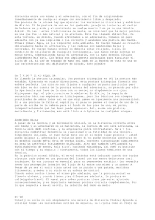 distancia entre uno mismo y el adversario, con el fin de originándose
inmediatamente de cualquier ataque con movimiento libre y despejado.
Una postura de la córnea hay que ejecutar los movimientos circulares y esféricos
de Aikido. Si la postura de uno es lor quebrado, parejo un instante, el centro
de balance se pierde y el movimiento se vuelve muerto — es ya no una técnica
Aikido. En las ! artes tradicionales de manía, se consideró que la mejor postura
es una que fue lo más natural y no afectado. Éste fue llamado shizen-Tai. De
esta postura, en Aikido, cuando afrontamos a un adversario, tomamos un paso
adelante con ya sea izquierda o pie correcto y asumimos una postura del hanmi.
Htdari-gnmar. Aquí, el pie izquierdo está adelante. El cuerpo humano es revuelto
oblicuamente hacia el adversario, y las caderas son mantenidas bajas y
centradas. El cuerpo humano entero no debería estar relajado, tieso, en
condición de originarse de cualquier contingencia. Las manos están sujetas en
medio nivel, sobresaliendo hacia el adversario, con la mano derecha situado
ligeramente Más bajo. Los dedos son ampliamente abocinados para facilitar el
flujo de Id. El uso de espadas de mano del dado en la manera de dtts es una de
las características del distinatve de Aikido. Este posntre



Un Ï KIDO " Il CU NIQUL SR
Es llamado la postura triangular. Una postura triangular es (él la postura más
estable. Alternada en cuatro direcciones, esta postura triangular formaría una
esfera perfecta. Los ojos no son fijados a cualquier un punto particular pero
más bien se dan cuenta de la postura entera del adversario, no pasando por alto
la Apariencia más leve de la cosa con su mente, no simplemente sus ojos.
Migi-gamae: Aquí el pie correcto está adelante. En Aikido, la mayoría de
secuencias técnicas empiezan en hidnri-gamae, pero las técnicas son siempre
practicadas de ambos lados así es que migi gamae es igualmente una personalidad.
Si a una postura le falta el espíritu, si para no permea el cuerpo de uno de la
parte de arriba de la cabeza para el fondo de los pies de uno, es yermo,
independientemente qué tan buen puede aparecer. Así, asuma una postura,
mentalmente y físicamente, eso está listo a originarse de cualquier ataque.


ASUMIENDO MA-A1
A pesar de la técnica y el movimiento utilizó, si la distancia correcta entre
uno mismo y el adversario no es mantenido, la postura de uno será arruinada, la
técnica será dado ineficaz, y la adversaria podrá contraatacar. Ma-a  (la
distancia combativa) determina la viabilidad o la futilidad de una técnica.
Simplemente indicado, un buen ma-ai mete uno en el mejor lugar posible — usted
puede golpear al adversario a voluntad pero él no puede encontrar aberturas en
su defensa Cuando mm-ai está de verdad asido, correcto distanciando simplemente
no será un intervalo físicamente calculado, sino que también involucrará el
funcionamiento de mente, hola flujo, haciendo maniobras, así como su posición
con el tiempo y su espacio — ciertamente, todos los álamos temblones de una
técnica.
En la práctica normal Aikido, el ma-ai estándar está colocado cuando dos socios
afrontan cada quien en una postura del lianmi con sus manos delanteras casi
tocándose. En esa juntura es esencial para no permanecer estático; Uno necesita
tener una percepción interior del flujo de ki entre uno mismo y un panner A
Pesar de ya sea el socio ataca usted con un punzón o una patada, maniobra
libremente, y meter a su socio en su esfera de control.
Cuando ambos socios tienen el mismo pie adelante, que la postura mutual es
llamada ai-hanmi, cuando tienen pies diferentes adelante, la postura es
calledgyahu-ltanmi. El ma-ai para ambas posturas tiene que estar ajustado
consecuentemente, y es importante mantener postura correcta completamente. Por
lo que respecta a ma-ai servil, la relación del dado en medio



El 9U
Usted y su socia no son simplemente una materia de distancia física; Aprenda a
utilizar todas las variaciones sutiles de espacio, la lujuria como el flujo de
 