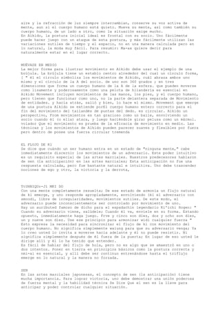 aire y la refracción de luz siempre intercambian, conserve su voz activa de
mente, aun si el cuerpo humano está quieto. Mueva su mente, así como también su
cuerpo humano, de un lado a otro, como la situación exige mucho.
En Aikido, la postura inicial ideal es frontal con su socio. Uno fácilmente
puede hacer juego con un ataque de esta postura, y más fácilmente utilizan las
variaciones sutiles de tiempo y el espacio, no en una manera calculada pero en
lo natural, la moda muy fácil. Para resumir: Ma-ax quiere decir para
naturalmente estar en el lugar correcto.


MUÉVASE EN MEDIO
La mejor forma para ilustrar movimiento en Aikido debe usar el ejemplo de una
brújula. La brújula tiene un establo centro alrededor del cual un círculo forma,
[ " él el círculo simboliza los movimientos de Aikido, cuál abraza ambos uno
mismo y el círculo de la A del socio. de uno son 360 grados ; en tres
dimensiones que forma un cuerpo humano de la A de la esfera. que pueden moverse
como lisamente y poderosamente como una pelota de hilandería es esencial en
Aikido Movement incluyen movimientos de las manos, los pies, y el cuerpo humano,
pero tienen que funcionar como uno, no la parte delantera separada de Movimiento
de entidades. y hacia atrás, salió y bien, lo hace el mismo. Movement que emerge
de una postura Aikido se extiende porEl cuerpo humano entero correcto para el
fin del movimiento del tailandés de puntas del dedo. es circular. Aikido un
perspectivo, From movimientos es tan gracioso como un baile, envolviendo un
socio cuando él (o ella) ataca, y luego haciéndole girar pelusa como un mármol.
volador Que el movimiento es prueba de la eficacia de movimiento en medio. Las
técnicas y los movimientos de Aikido pueden parecer suaves y flexibles por fuera
pero dentro de posee una fuerza circular tremenda


EL FLUJO DE Kl
Se dice que cuándo un ser humano entra en un estado de "ninguna mente," cabe
inmediatamente discernir los movimientos de un adversario. Este poder intuitivo
es un requisito especial de las artes marciales. Nuestros predecesores hablaron
de sen (la anticipación) en las artes marciales; Esta anticipación no fue una
respuesta calculada, pero fue bastante natural e intuitiva. Uno debe trascender
nociones de ego y otro, la victoria y la derrota,



TtUHNIQUr-J1 MKI DO
Con una mente completamente resuelta; De ese estado de armonía un flujo natural
de ki emerge, y uno responde apropiadamente, envolviendo (él el adversario con
smoodi, libre de irregularidades, movimientos sutiles. De este modo, el
adversario puede inconscientemente ser controlado por movimiento de uno.
Hay un auributed famoso de dicho para el espadachín legendario Ki'ichi Hogen: "
Cuando su adversario viene, salúdele; Cuando él va, envíele en su forma. Estando
opuesto, inmediatamente haga juego. Frve y cinco son diez, dos y ocho son diez,
un y nueve son diez. Use ese principio para armonizar widi cualquier fuerza "
Esto expresa la necesidad para sincronizar el flujo de ki con movimiento del
cuerpo humano. No significa simplemente waiung para que su adversario venga; Ya
lo creo usted lo invita a moverse hacia adelante y él no puede resistir. Ni
significa simplemente después de él fuera de la puerta; En lugar de eso usted le
dirige allí y él lo ha tenido que entender.
Es fácil de hablar del flujo de hola, pero no es algo que se amaestró en uno o
dos intentos. Poner en tierra en principios básicos como la postura correcta y
nmi-ai es esencial, y allí debe ser continuo entrenándose hasta el triflujo
emerge en lo natural y la manera no forzada.


SEN
En las artes marciales japonesas, el concepto de sen (la anticipación) tiene
mucha importancia. Para lograr victoria, uno debe demostrar una unión poderosa
de fuerza mental y la habilidad técnica Se Dice Que el sen es la llave para
anticipar y poder controlar cualquier situación.
 