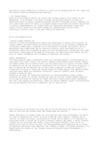 muy fácil y pozo simétrico, rítmico y a tono con la respiración de uno. Aquí hay
dos buenas técnicas preparatorias básicas:

— Ki ningún henkn
Éste es el movimiento básico de vuelta del cuerpo humano. Gire sobre su pie
delantero, a la derecha y se sale, y asuma una postura nueva a la que es
importante para no dejar cualquier período de poca actividad ocurrir adentro (él
da o pies como usted (la urna, y la marca seguro su establo de restos de postura
e intacto completamente. Ki ningún henha es izquierda ejecutada y bien dos
veces, cuatro veces en total pero puede ser variada para incluir ocho,
dieciséis, treinta y dos, y aun más cambia de dirección.



AI KI DO TrCHNtClUI-95

¦ Kyoku ningún Tenkart Ho
Ésta es la técnica preparatoria básica de shiho-noge. A partir de un punto, el
cuerpo humano se mueve entre una dirección circular con el elemento añadido de
los brazos aumentando y cayendo con un movimiento de poder de aliento. Es un
movimiento más complicado que el ejercicio previo, pero muy efectivo en el
movimiento bueno de la espada de mano en vías de desarrollo coordinado con poder
de aliento. Realizado en la moda de shiho-gin, es importante para dejar de uno
hola el flujo libremente sin titubear al ejecutar los cortes.

Ukemi (Breakfall)
"La habilidad en ukemi (breakfall) hace sus técnicas mejor". Concéntrese en u)
iemi para tres años". Éstos son dichos comunes conteniendo mucha verdad. Uheini
es usado cuando uno ha sido tirado y es dirigido hacia la tierra. Un buen ukemi
le advierte uno de ser herido al conectarse con la tierra. No entre en pánico, y
use la fuerza de lanzamiento de su socio para comenzar a rodar de revuelco a
través de la tierra y luego dar marcha atrás en forma segura. Uno debería poder
realizar buen uhemi en cualquier dirección — para el frente, para la parte
trasera o para el lado.
Aikido es un Hudo con numerosas técnicas, y consecuentemente exige clases
diversas de uhem. El ulcemi lateral de cuál se cae del cuerpo humano superior
no es muy utilizado en Aikido; El uhemi más bien rodante para parte delantera
del ihe y de regreso es preferido. Uhemi en Aikido también siguen los principios
de hola movimiento de flujo y esférico. En el caso de uno




Para ilustrar el principio de flujo del ki de fin de falta de lógica en Aikido.
aquí rs una foto de sirobe-light del kaken-nage de técnica

Uhemi delantero, la caída sigue la curva natural del brazo extendido y la mano,
lo cual es devuelto; El rollo se va en orden de codo, hombro, caderas. En el
caso de un uhemi de atrás, una pierna es tirada hacia adentro y el balanceo es
ejecutado atrás a través de la parte trasera, caderas del dado, y parte trasera
A pesar de la dirección del uhemi, sigue principios Ajkido, y así no es un
patrón fijo sino un flujo natural. No hay necesidad para separarse de la caída
un manotazo del brazo como adentro) udo. Tómele a ukemi m la manera Aikido, y no
habrá miedo de lesión al ser tirado, usted se flexibilizará físicamente y
mentalmente.
 