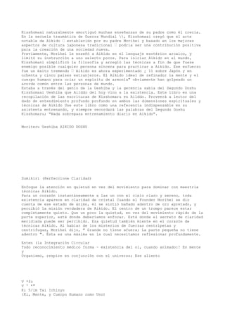 Kisshomaai naturalmente amortiguó muchas enseñanzas de su padre como él crecía.
En la secuela traumática de Guerra Mundial , Kisshomaai creyó que el arte
notable de Aikido — establecido por su padre Morihei y basado en los mejores
aspectos de cultura japonesa tradicional — podría ser una contribución positiva
para la creación de una sociedad nueva.
Previamente, Morihei le enseñó a Aikido en el lenguaje esotérico arcaico, y
limitó su instrucción a uno selecto pocos. Para iniciar Aikido en el mundo,
Kisshomani simplificó la filosofía y arregló las técnicas a fin de que fuese
enemigo posible cualquier persona sincera para practicar a Aikido. Ese esfuerzo
fue un éxito tremendo — Aikido es ahora experimentado ¿ 11 sobre Japón y en
ochenta y cinco países extranjeros. El Aikido ideal de refinador la mente y el
cuerpo humano para criar un espíritu de armonía" obviamente han golpeado un
acorde común entre las personas de mundo.
Estaba a través del genio de la Ueshiba y la gerencia sabia del Segundo Doshu
Kisshomaai Ueshiba que Ailddo del hoy vino a la existencia. Este libro es una
recopilación de las escrituras de Kisshomaru en Ailddo. Proveerá a lector del
dado de entendimiento profundo profundo en ambos las dimensiones espirituales y
técnicas de Aikido Use este libro como una referencia indispensable en su
asistenta entrenando, y siempre recordará las palabras del Segundo Doshu
Kisshomaru; "Nada sobrepasa entrenamiento diario en Aikido".


Moriteru Ueshiba AIKIDO DOSHU




Sumikiri (Perfeccione Claridad)

Enfoque la atención en quietud en vez del movimiento para dominar con maestría
técnicas Aikido.
Para un corazón instantáneamente a las un con el cielo claro y sereno, toda
existencia aparece en claridad de cristal Cuando el Founder Morihei se dio
cuenta de ese estado de ánimo, él se sintió bañado adentro de oro apretado, y
percibió la misión verdadera de Aikido. El centro de un trompo parece estar
completamente quieto. Que un poco la quietud, en vez del movimiento rápido de la
parte superior, está donde deberíamos enfocar. Está donde el secreto de claridad
meridiada puede ser percibido. Esa quietud también miente en el corazón de
técnicas Aikido. Al hablar de los misterios de fuerzas centrípetas y
centrífugas, Morihei dijo, " Grande no tiene afuera; La parte pequeña no tiene
adentro ". Ésta es una máxima en la cual necesitamos reflexionar profundamente.

Enten (la Integración Circular
Todo reconocimiento médico forma ~ existencia del oi, cuando animado:! En mente
y
Organismo, respire en conjunción con el universo; Ese aliento




V *fc
V ' *"
Ki 5/im Tai Ichinyo
(Ki, Mente, y Cuerpo Humano como Uno)
 