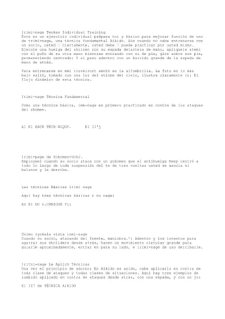 Irimi-nage Tenkan Individual Training
Éste es un ejercicio individual prépara toi y básico para mejorar función de uno
de trimi-nage, una técnica fundamental Aikido. Aún cuando no cabe entrenarse con
un socio, usted — ciertamente, usted debe — puede practicar por usted mismo.
Ejecute una huelga del shoinen con su espada delantera de mano, aplíquele atemi
con el puño de su otra mano mientras entrando con su de pie, gire sobre ese pie,
permaneciendo centrado; Y el paso adentro con un barrido grande de la espada de
mano de atrás.

Para entrenarse en mmi rruveirort sentó en la alfombrilla. La foto en lo más
bajo salió, tomado con una luz del stiobe del cielo, ilustra claramente lo; El
flujo dinámico de esta técnica.



Itimi-nage Técnica Fundamental

Como una técnica básica, imm-nage es primero practicado en contra de los ataques
del shomen.



Al Kl HACE TÉCH NlQUf.      El 11'j




Irimi-page de Yokomen-UchJ.
Employee1 cuando su socio ataca con un yokomen que el antihuelga Keep centró a
todo lo largo de toda suspensión del te de tres vueltas usted se asocia el
balance y le derriba.



Las técnicas Básicas lrimi nage

Aquí hay tres técnicas básicas r nu nage:

En Kl DO n.CHNIOUE Yli




Uslmo ryokala vista inmi-nage
Cuando su socio, atacando del frente, maniobra.'; Adentro y los intentos para
agarrar sus shcilders desde atrás, hacen un movimiento circular grande para
guiarle aproximadamente, entrar en para su lado, e irimi-nage de uso derribarle.



Iritni-nage Le Aplicó Técnicas
Una vez el principio de adorno; En Aikido es asido, cabe aplicarlo en contra de
toda clase de ataques y todas clases de situaciones. Aquí hay tres ejemplos de
zumbido aplicado en contra de ataques desde atrás, con una espada, y con un jo:

El IZ7 de TÉCNICA AlKlDO
 