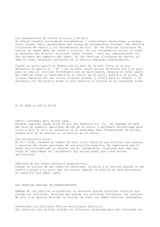 Los Lanzamientos de Vuelta Circular y de Alto
En Aikido tenemos incontables lanzamientos — irimi-nflge, shiho-nage, y muchas
otras clases. Aquí, presentamos dos clases de lanzamientos fluidos: Las técnicas
circulares de vuelta y los lanzamientos de alto. En las técnicas circulares de
vuelta, el uhemi debe ser suave y circular. En los lanzamientos altos, el uhemi
es bastante más directo, principal sobre talones — esto es, representando los
dos extremos del espectro del uhemi. En las técnicas circulares de vuelta, el
dado el uhemi delantero antiácido es la mayoría empleada completamente.

Cuando su socio agarra su muñeca con su paso de la mano fuera en su pie
delantero le aplica un / em / con su puño, pivor en pie delantero Hie y el paso
para el reai al criticar fuertemente con su harri-sword, bnnging su socio abajo
del humilde Press su hand-swoid en el cuello de su socio, agarre a su wiist, dé
un paso adelante con una noción circular grande, y tírele para el frente. 1 la
secuencia fie fotografió desde lo alto muestra la técnica en su (mugiendo forma




Al Kl HAGO yo ECU N IQl'E




Ushiro ryotekubi dori kaiten nage.
Estando agarrado desde atrás de por ahí bombilla wii ^li, las espadas de mano
del boih de aumento, deslícese detrás de su socio, y aplíquele kaiten-nage para
tirar a hirr T. él a la secuencia le es mostrados hern fotografiado de arriba,
césped allí es un montagt ol la técnica en el ceniui

Los Lanzamientos Altos
En Un ï kido, hacemos un número de alto tirar técnicas que utilizan las caderas
o cerrojos del brazo aplicados de una posición superior. Es importante que el
ukemi sea cronometrado al unísono con el lanzamiento. Ilustrado aquí hay una
forma de Iwshi-Nage (el lanzamiento muy actualizado) que tiene muchas
aplicaciones.


Ude-osae de Dai-Ikkyo ejercicio preparatorio.
Cuando un alfiler de dai-ikkyo es intentado, la marca y el barrido grande le dan
vuelta y guían a su socio que Los socios cambian la esencia de nate peiterming
el ejercicio por ambos lados



LAS TÉCNICAS BÁSICAS DE APUNTALAMIENTO

Además de las técnicas arrojadoras, el entrenar Aikido enfatizan técnicas que
prende con alfileres. Técnicas que prende con alfileres fortalecen las junturas
de uno, y en general mejoran la función de todos los demás técnicas igualmente.


Prendiendo Con Alfileres Técnica Revolviendo Ejercicio
Ser técnicas tate Aikido, prende con alfileres necesidad para ser ejecutado con
 