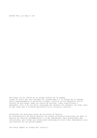 AIKIOO TEc; ¿11 Num.-1 14?




Dai-ikkyo ura en contra de un ataque frontal de la espada
Cuando el socio del youi entrega uno trasquilado ® ) la huelga de la espada,
entre inmediatamente al aplicarle a atemi, controle su arn delantero con el
cerrojo de dai-ikkyo, haga una vuelta de barrido, luego inmovilícele y
desármele. Foto 6 es una dosis levantada del entehrt; El movemcrt con alem. Esto
es dgi ikkyo que 8 tuvieron aplicación en un siluatior realista



Prendiendo Con Alfileres Hojas de Solicitud de Técnica
Es característico de Ajkido aplicar los mismos principios esenciales de dado la
mayoría de técnicas fundamentales a lo más adelantado. Aquí presentamos más
variaciones, pero todas las variaciones mostradas en este libro representan sólo
una fracción de las posibilidades.


Dai-nikyo 3gamst un ataque del cuchillo.
 