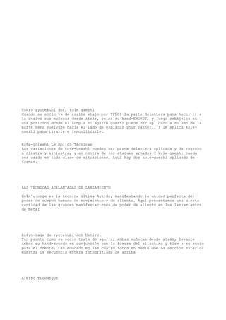 UsNro ryotekubl dori koie gaeshi
Cuando su socio va de arriba abajo por TFÜCI la parte delantera para hacer ir a
la deriva sus muñecas desde atrás, reise su hand-EWORDS, y luego rebájelos en
una posición donde el kotp.- El agarre gaeshi puede ser aplicado a su amn de la
parte ner; Vuélvase hacia el lado de espiador ynur panner.. Y le aplica koie-
gaeshi para tirarle e inmovilizarle.


Kote-gcieshi Le Aplicó Técnicas
Las variaciones de kote-gneshi pueden ser parte delantera aplicada y de regreso
a diestra y siniestra, y en contra de los ataques armados — koie-gaeshi puede
ser usado en toda clase de situaciones. Aquí hay dos koie-gaeshi aplicado de
formas.




LAS TÉCNICAS ADELANTADAS DE LANZAMIENTO

Koln'u-nnge es la técnica última Aikido, manifestando la unidad perfecta del
poder de cuerpo humano de movimiento y de aliento. Aquí presentamos una cierta
cantidad de las grandes manifestaciones de poder de aliento en los lanzamientos
de meta:




Kokyo-nage de ryotekubi-doh Ushiro.
Tan pronto como su socio trate de agarrar ambas muñecas desde atrás, levante
ambos su hand-swcrds en conjunción con la fuerza del ailacking y tire a su socio
para el frente, tan educado en las cuatro fotos en medio que La sección exterior
muestra la secuencia entera fotografiada de arriba




AIK1DO TtCHNIQUE
 