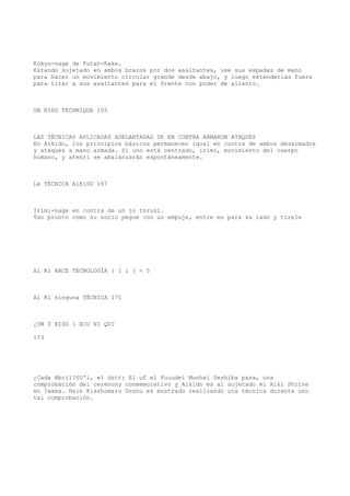 Kokyu-nage de Futah-Kake.
Estando sujetado en ambos brazos por dos asaltantes, use sus espadas de mano
para hacer un movimiento circular grande desde abajo, y luego extenderlas fuera
para tirar a sus asaltantes para el frente con poder de aliento.



UN KIDO TECHNIQUE 105



LAS TÉCNICAS APLICADAS ADELANTADAS DE EN CONTRA ARMARON ATAQUES
En Aikido, los principios básicos permanecen igual en contra de ambos desarmados
y ataques a mano armada. Si uno está centrado, irimi, movimiento del cuerpo
humano, y atenri se abalanzarán espontáneamente.



La TÉCNICA A1K10O 167



Irimi-nage en contra de un jo thrusi.
Tan pronto como su socio pegue con un empuje, entre en para su lado y tírele




Al Kl HACE TECNOLOGÍA } 1 l j < 5



Al Kl ninguna TÉCNICA 171



¿UN Ï KIDO 1 ECU NI QU?

173




¿Cada Abril?SU'i, el dstt: El uf el Fuuudei Munhei Ueshiba pasa, una
comprobación del cerenony conmemorativo y Aikidn es al sujetado el Aiki Shrine
en Iwama. Heie Kisshomaru Doshu es mostrado realizando una técnica durante uno
tal comprobación.
 