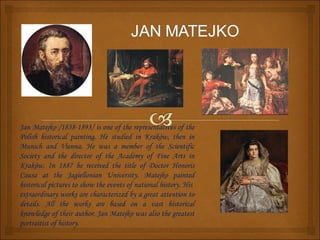 Jan Matejko /1838-1893/ is one of the representatives of the
Polish historical painting. He studied in Kraków, then in
Munich and Vienna. He was a member of the Scientific
Society and the director of the Academy of Fine Arts in
Kraków. In 1887 he received the title of Doctor Honoris
Causa at the Jagiellonian University. Matejko painted
historical pictures to show the events of national history. His
extraordinary works are characterized by a great attention to
details. All the works are based on a vast historical
knowledge of their author. Jan Matejko was also the greatest
portraitist of history.
 
 