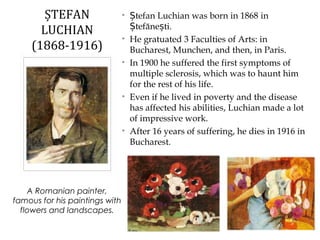 • tefan Luchian was born in 1868Ș in
tefăne ti.Ș ș
• He gratuated 3 Faculties of Arts: in
Bucharest, Munchen, and then, in Paris.
• In 1900 he suffered the first symptoms of
multiple sclerosis, which was to haunt him
for the rest of his life.
• Even if he lived in poverty and the disease
has affected his abilities, Luchian made a lot
of impressive work.
• After 16 years of suffering, he dies in 1916 in
Bucharest.
ȘTEFAN
LUCHIAN
(1868-1916)
A Romanian painter,
famous for his paintings with
flowers and landscapes.
 