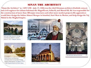 SINAN THE ARCHITECT
"Sinan the Architect" (c. 1489/1490 – July 17, 1588) was the chief Ottoman architect (Turkish: mimar)
and civil engineer for sultans Suleiman the Magnificent, Selim II, and Murad III. He was responsible for
the construction of more than 300 major structures and other more modest projects.His apprentices
would later design the Sultan Ahmed Mosque in Istanbul, Stari Most in Mostar, and help design the Taj
Mahal in the Mughal Empire.
 