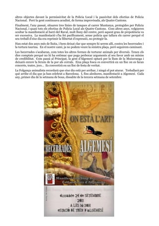 altres objectes davant la permissivitat de la Policia Local i la passivitat dels efectius de Policia
Nacional. Però la gent continuava acudint, de forma improvisada, als Quatre Cantons.
Finalment, l’any passat, situaren tres línies de tanques al carrer Muntanya, protegides per Policia
Nacional, i quasi tots els efectius de Policia Local als Quatre Cantons. Com altres anys, volgueren
ocultar la manifestació al barri del Raval, molt lluny del centre, però aquest grau de prepotència va
ser excessiva. La manifestació s’ha fet pacíficament, sense policia que tallara els carrer perquè el
seu treball d’eixe dia era reprimir la llibertat d’expressió, no protegir-la.
Han estat dos anys més de lluita, i hem deixat clar que sempre hi serem allí, contra les becerrades i
la tortura taurina. En el nostre camí, ja no podem veure la sinistra plaça, però seguirem caminant.
Les becerrades s’acabaran, com totes les altres formes de torturar animals per diversió. Tenen els
dies comptats perquè no hi ha estómac que puga perbocar arguments al seu favor amb un mínim
de credibilitat. Com passà al Principat, la gent d’Algemesí optarà per la llum de la Muixeranga i
deixarà enrere la ferum de la por als corrals. Eixa plaça fosca es convertirà en un lloc on es faran
concerts, teatre, jocs… Es convertirà en un lloc de festa de veritat.
La Folgança animalista recordarà que eixe dia està per arribar, i ningú el pot aturar. Treballarà per
què arribe el dia que ja han celebrat a Barcelona. I, fins aleshores, manifestació a Algemesí. Cada
any, primer dia de la setmana de bous, dissabte de la tercera setmana de setembre.

 