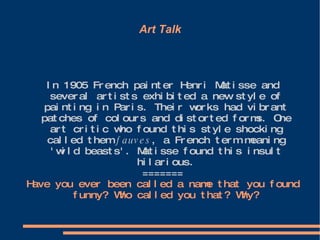 Art Talk In 1905 French painter Henri Matisse and several artists exhibited a new style of painting in Paris. Their works had vibrant patches of colours and distorted forms. One art critic who found this style shocking called them  fauves , a French term meaning 'wild beasts'. Matisse found this insult hilarious. ======= Have you ever been called a name that you found funny? Who called you that? Why? 