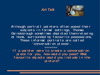 Art Talk   Although portrait painters often posed their subjects in formal settings, Thomas Gainsborough sometimes depicted them relaxing at home, surrounded by favourite possessions. These informal portraits are called 'conversation pieces'. ======= If a painter were to create a conversation piece for you, how would you pose? What favourite objects would you include in the picture? 