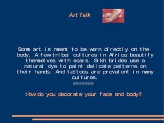 Art Talk  Some art is meant to be worn directly on the body. A few tribal cultures in Africa beautify themselves with scars. Sikh brides use a natural dye to paint delicate patterns on their hands. And tattoos are prevalent in many cultures. ======= How do you decorate your face and body? 
