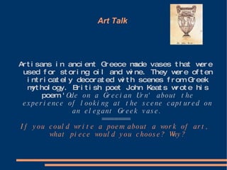 Art Talk  Artisans in ancient Greece made vases that were used for storing oil and wine. They were often intricately decorated with scenes from Greek mythology. British poet John Keats wrote his poem ' Ode on a Grecian Urn' about the experience of looking at the scene captured on an elegant Greek vase. ======= If you could write a poem about a work of art, what piece would you choose? Why? 