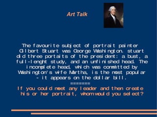 Art Talk  The favourite subject of portrait painter Gilbert Stuart was George Washington. stuart did three portaits of the president: a bust, a full-lenght study, and an unfinished head. The incomplete head, which was committed by Washington's wife Martha, is the most popular - it appears on the dollar bill. ======= If you could meet any leader and then create his or her portrait, whom would you select? 