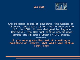 Art Talk  One colossal piece of sculture, the Statue of Liberty, was a gift given from France to the U.S. In 1884. It was designed by Auguste Bartholdi. The 306-foot statue was shipped across the Atlantic Ocean in 210 crates. ======= If you were given the task of creating a sculpture of liberty, what would your statue look like? 