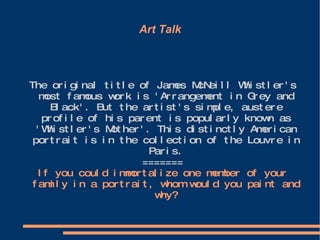 Art Talk The original title of James McNeill Whistler's most famous work is 'Arrangement in Grey and Black'. But the artist's simple, austere profile of his parent is popularly known as 'Whistler's Mother'. This distinctly American portrait is in the collection of the Louvre in Paris. ======= If you could immortalize one member of your family in a portrait, whom would you paint and why? 