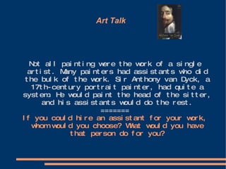 Art Talk  Not all painting were the work of a single artist. Many painters had assistants who did the bulk of the work. Sir Anthony van Dyck, a 17th-century portrait painter, had quite a system. He would paint the head of the sitter, and his assistants would do the rest. ======= If you could hire an assistant for your work, whom would you choose? What would you have that person do for you? 