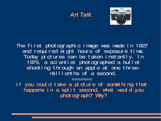 Art Talk The first photographic image was made in 1827 and required eight hours of exposure time. Today pictures can be taken instantly. In 1975, a scientist photographed a bullet shooting through an apple at one three-millionths of a second. ======= If you could take a picture of something that happens in a split second, what would you photograph? Why? 