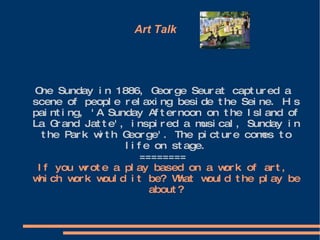 Art Talk  One Sunday in 1886, George Seurat captured a scene of people relaxing beside the Seine. His painting, 'A Sunday Afternoon on the Island of La Grand Jatte', inspired a musical, Sunday in the Park with George'. The picture comes to life on stage. ======== If you wrote a play based on a work of art, which work would it be? What would the play be about? 