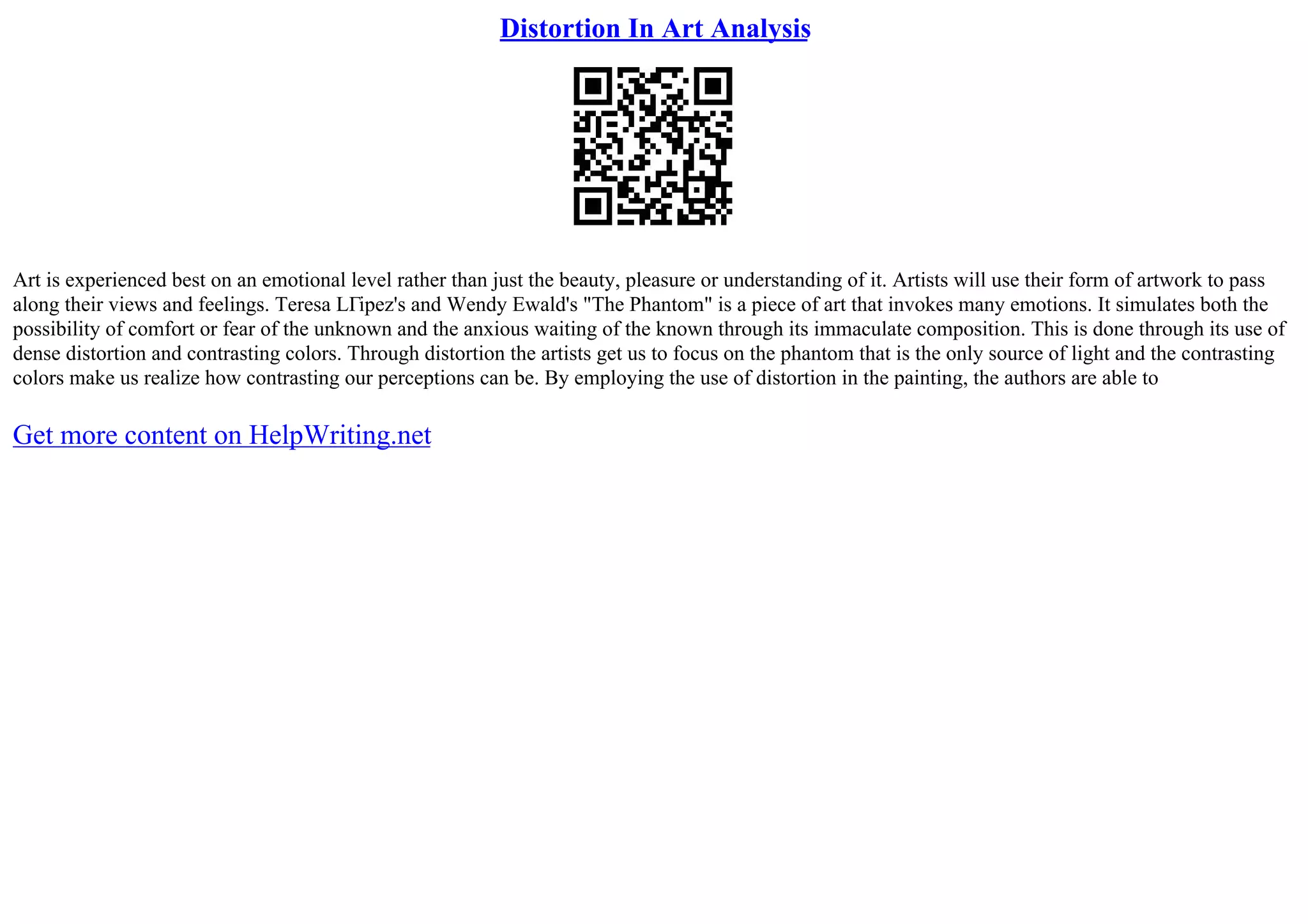 Distortion In Art Analysis
Art is experienced best on an emotional level rather than just the beauty, pleasure or understanding of it. Artists will use their form of artwork to pass
along their views and feelings. Teresa LГіpez's and Wendy Ewald's "The Phantom" is a piece of art that invokes many emotions. It simulates both the
possibility of comfort or fear of the unknown and the anxious waiting of the known through its immaculate composition. This is done through its use of
dense distortion and contrasting colors. Through distortion the artists get us to focus on the phantom that is the only source of light and the contrasting
colors make us realize how contrasting our perceptions can be. By employing the use of distortion in the painting, the authors are able to
Get more content on HelpWriting.net
 