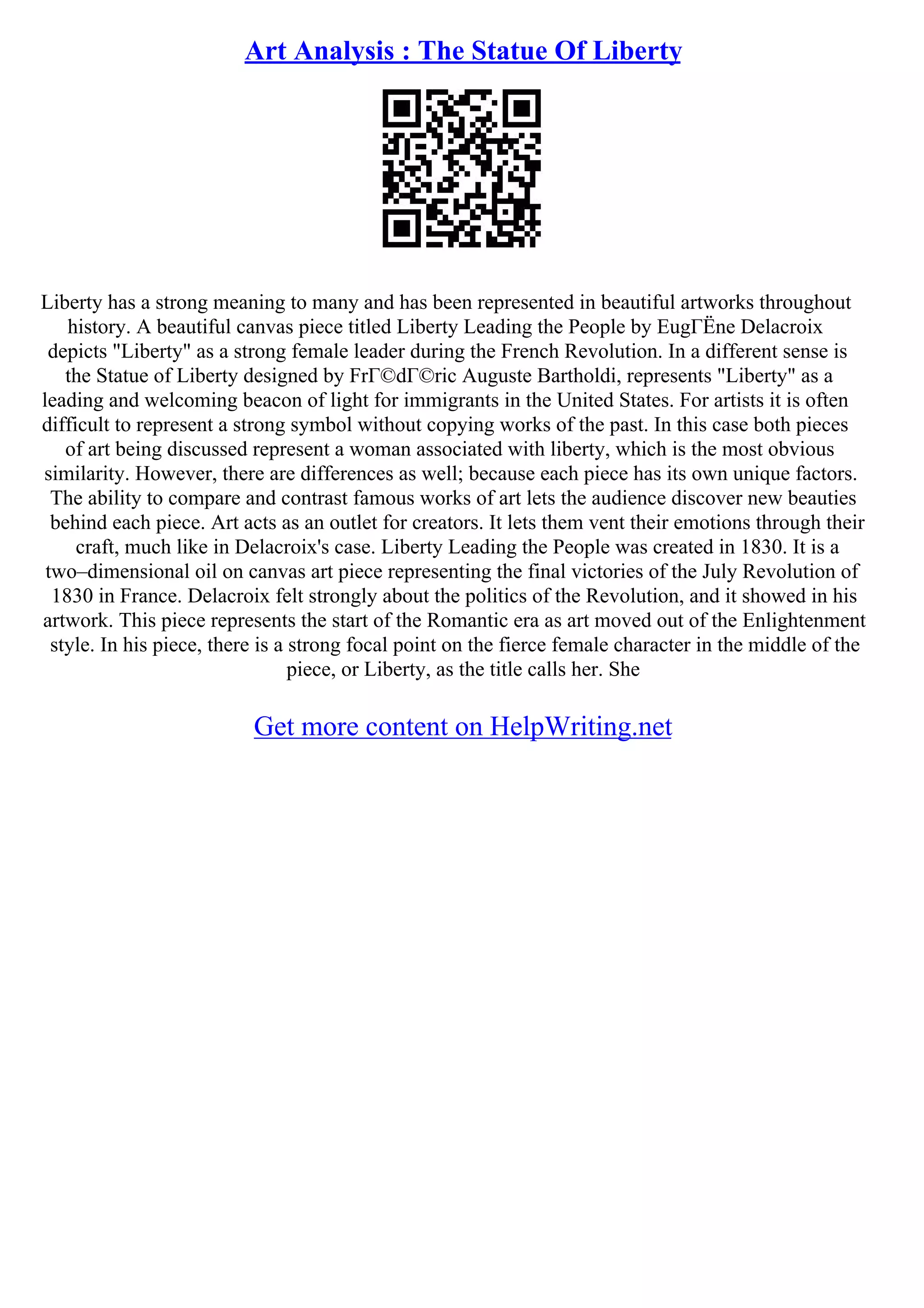 Art Analysis : The Statue Of Liberty
Liberty has a strong meaning to many and has been represented in beautiful artworks throughout
history. A beautiful canvas piece titled Liberty Leading the People by EugГЁne Delacroix
depicts "Liberty" as a strong female leader during the French Revolution. In a different sense is
the Statue of Liberty designed by FrГ©dГ©ric Auguste Bartholdi, represents "Liberty" as a
leading and welcoming beacon of light for immigrants in the United States. For artists it is often
difficult to represent a strong symbol without copying works of the past. In this case both pieces
of art being discussed represent a woman associated with liberty, which is the most obvious
similarity. However, there are differences as well; because each piece has its own unique factors.
The ability to compare and contrast famous works of art lets the audience discover new beauties
behind each piece. Art acts as an outlet for creators. It lets them vent their emotions through their
craft, much like in Delacroix's case. Liberty Leading the People was created in 1830. It is a
two–dimensional oil on canvas art piece representing the final victories of the July Revolution of
1830 in France. Delacroix felt strongly about the politics of the Revolution, and it showed in his
artwork. This piece represents the start of the Romantic era as art moved out of the Enlightenment
style. In his piece, there is a strong focal point on the fierce female character in the middle of the
piece, or Liberty, as the title calls her. She
Get more content on HelpWriting.net
 