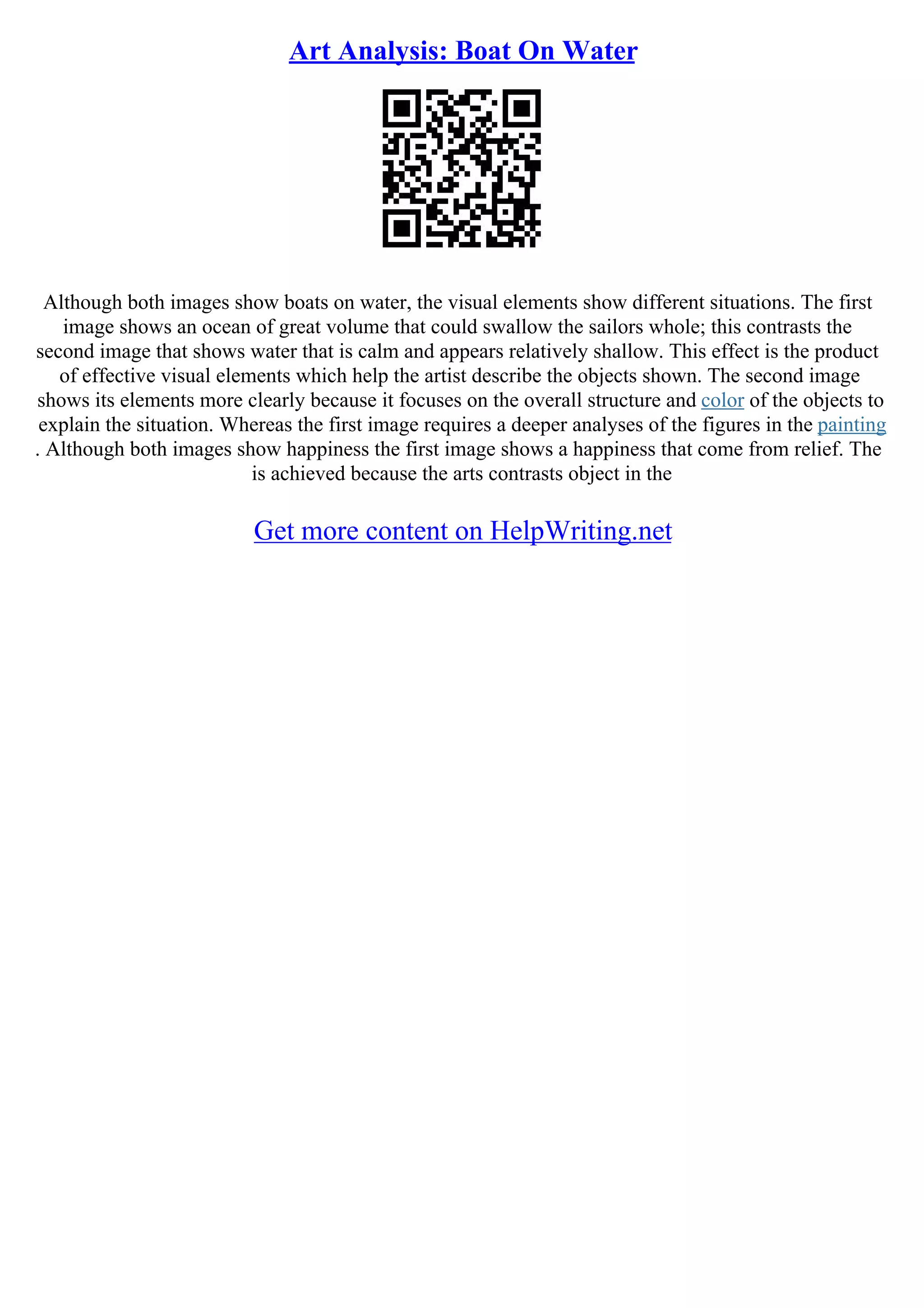 Art Analysis: Boat On Water
Although both images show boats on water, the visual elements show different situations. The first
image shows an ocean of great volume that could swallow the sailors whole; this contrasts the
second image that shows water that is calm and appears relatively shallow. This effect is the product
of effective visual elements which help the artist describe the objects shown. The second image
shows its elements more clearly because it focuses on the overall structure and color of the objects to
explain the situation. Whereas the first image requires a deeper analyses of the figures in the painting
. Although both images show happiness the first image shows a happiness that come from relief. The
is achieved because the arts contrasts object in the
Get more content on HelpWriting.net
 