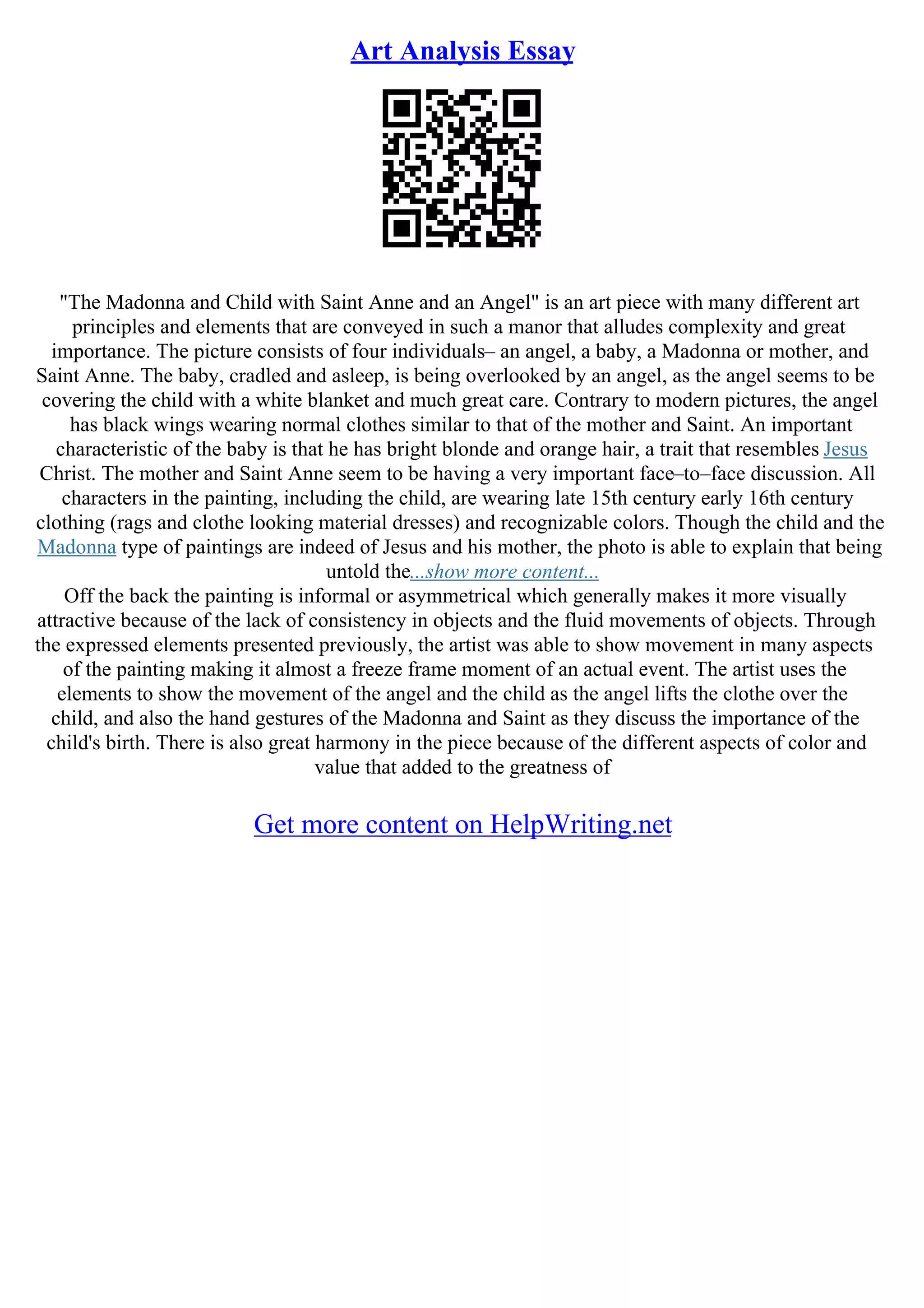 Art Analysis Essay
"The Madonna and Child with Saint Anne and an Angel" is an art piece with many different art
principles and elements that are conveyed in such a manor that alludes complexity and great
importance. The picture consists of four individuals– an angel, a baby, a Madonna or mother, and
Saint Anne. The baby, cradled and asleep, is being overlooked by an angel, as the angel seems to be
covering the child with a white blanket and much great care. Contrary to modern pictures, the angel
has black wings wearing normal clothes similar to that of the mother and Saint. An important
characteristic of the baby is that he has bright blonde and orange hair, a trait that resembles Jesus
Christ. The mother and Saint Anne seem to be having a very important face–to–face discussion. All
characters in the painting, including the child, are wearing late 15th century early 16th century
clothing (rags and clothe looking material dresses) and recognizable colors. Though the child and the
Madonna type of paintings are indeed of Jesus and his mother, the photo is able to explain that being
untold the...show more content...
Off the back the painting is informal or asymmetrical which generally makes it more visually
attractive because of the lack of consistency in objects and the fluid movements of objects. Through
the expressed elements presented previously, the artist was able to show movement in many aspects
of the painting making it almost a freeze frame moment of an actual event. The artist uses the
elements to show the movement of the angel and the child as the angel lifts the clothe over the
child, and also the hand gestures of the Madonna and Saint as they discuss the importance of the
child's birth. There is also great harmony in the piece because of the different aspects of color and
value that added to the greatness of
Get more content on HelpWriting.net
 