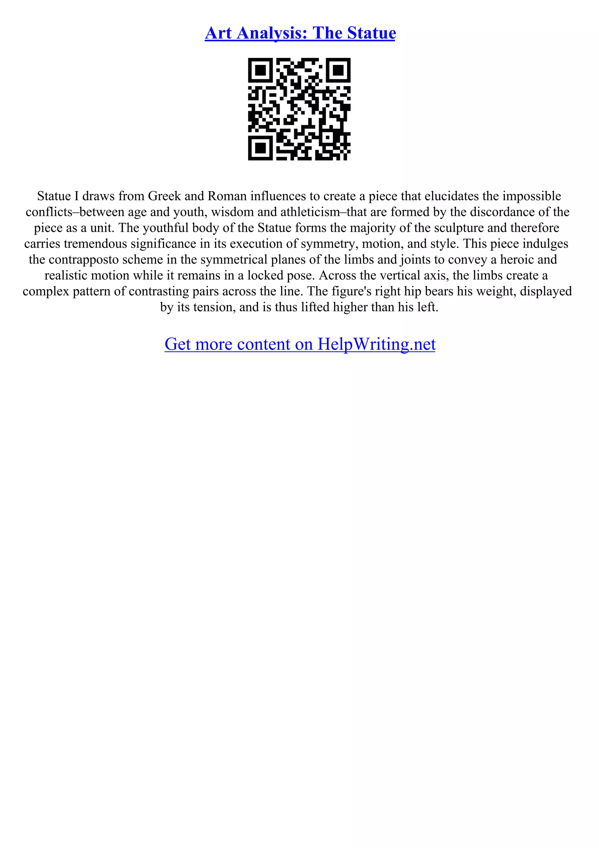 Art Analysis: The Statue
Statue I draws from Greek and Roman influences to create a piece that elucidates the impossible
conflicts–between age and youth, wisdom and athleticism–that are formed by the discordance of the
piece as a unit. The youthful body of the Statue forms the majority of the sculpture and therefore
carries tremendous significance in its execution of symmetry, motion, and style. This piece indulges
the contrapposto scheme in the symmetrical planes of the limbs and joints to convey a heroic and
realistic motion while it remains in a locked pose. Across the vertical axis, the limbs create a
complex pattern of contrasting pairs across the line. The figure's right hip bears his weight, displayed
by its tension, and is thus lifted higher than his left.
Get more content on HelpWriting.net
 
