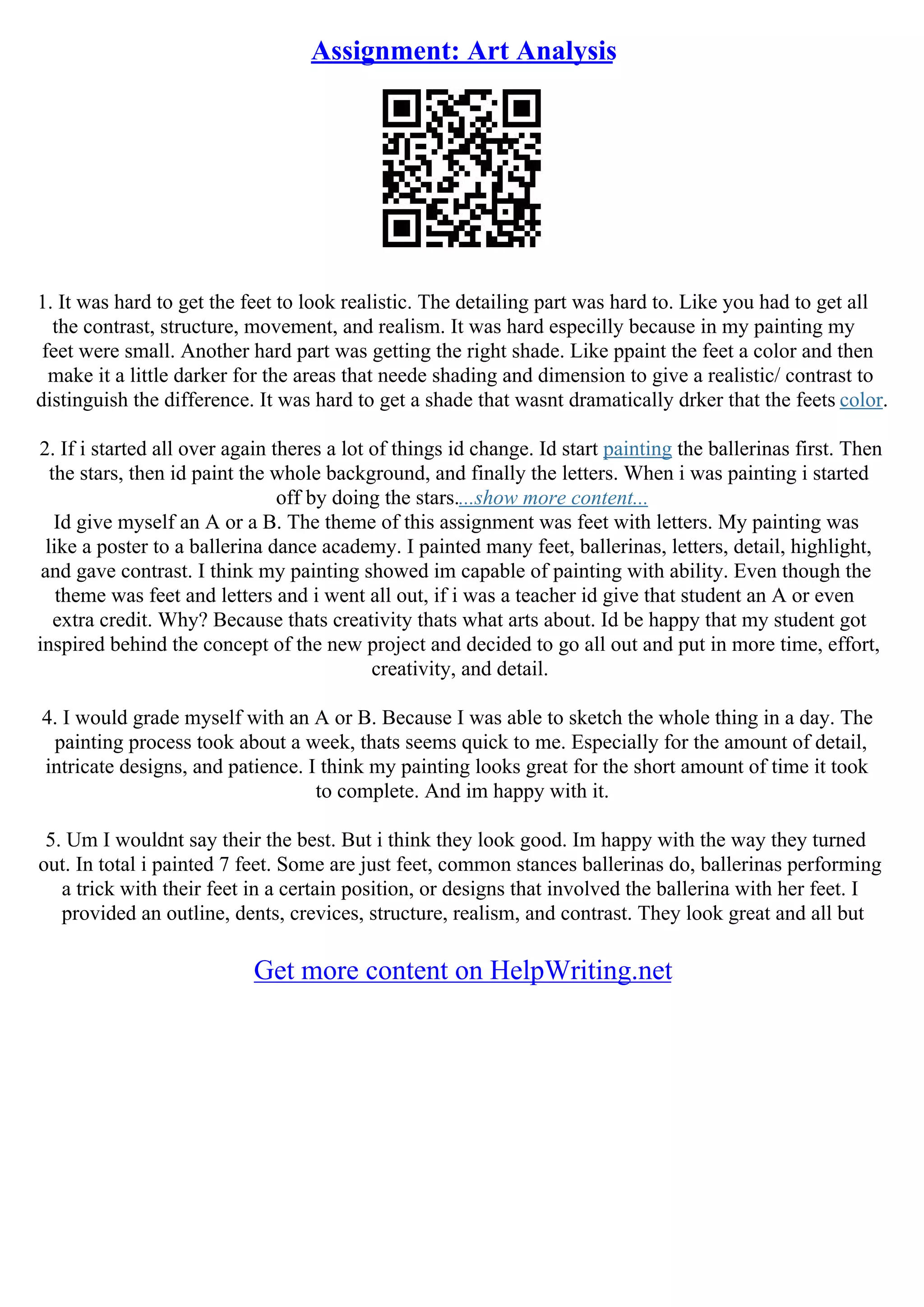 Assignment: Art Analysis
1. It was hard to get the feet to look realistic. The detailing part was hard to. Like you had to get all
the contrast, structure, movement, and realism. It was hard especilly because in my painting my
feet were small. Another hard part was getting the right shade. Like ppaint the feet a color and then
make it a little darker for the areas that neede shading and dimension to give a realistic/ contrast to
distinguish the difference. It was hard to get a shade that wasnt dramatically drker that the feets color.
2. If i started all over again theres a lot of things id change. Id start painting the ballerinas first. Then
the stars, then id paint the whole background, and finally the letters. When i was painting i started
off by doing the stars....show more content...
Id give myself an A or a B. The theme of this assignment was feet with letters. My painting was
like a poster to a ballerina dance academy. I painted many feet, ballerinas, letters, detail, highlight,
and gave contrast. I think my painting showed im capable of painting with ability. Even though the
theme was feet and letters and i went all out, if i was a teacher id give that student an A or even
extra credit. Why? Because thats creativity thats what arts about. Id be happy that my student got
inspired behind the concept of the new project and decided to go all out and put in more time, effort,
creativity, and detail.
4. I would grade myself with an A or B. Because I was able to sketch the whole thing in a day. The
painting process took about a week, thats seems quick to me. Especially for the amount of detail,
intricate designs, and patience. I think my painting looks great for the short amount of time it took
to complete. And im happy with it.
5. Um I wouldnt say their the best. But i think they look good. Im happy with the way they turned
out. In total i painted 7 feet. Some are just feet, common stances ballerinas do, ballerinas performing
a trick with their feet in a certain position, or designs that involved the ballerina with her feet. I
provided an outline, dents, crevices, structure, realism, and contrast. They look great and all but
Get more content on HelpWriting.net
 