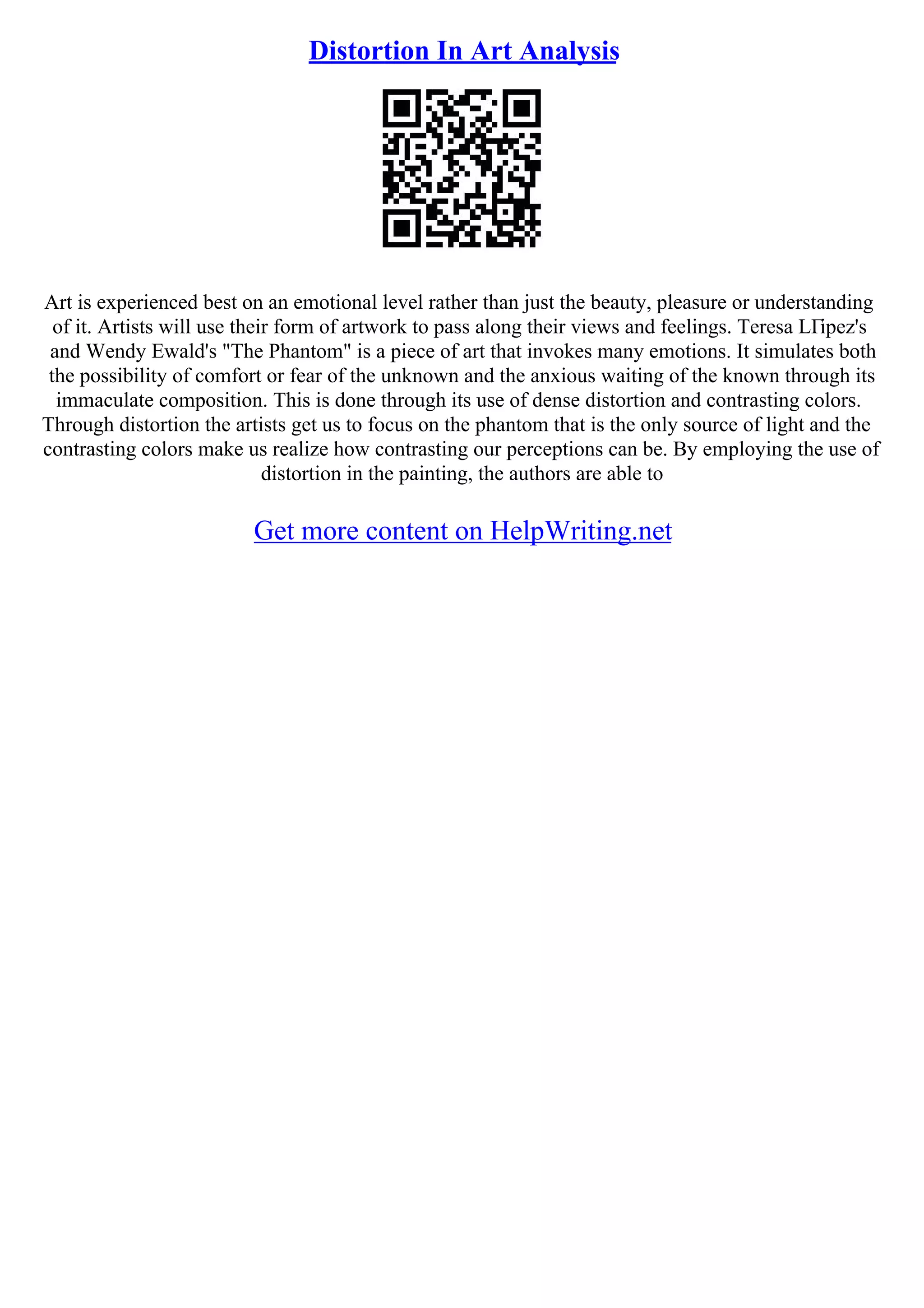 Distortion In Art Analysis
Art is experienced best on an emotional level rather than just the beauty, pleasure or understanding
of it. Artists will use their form of artwork to pass along their views and feelings. Teresa LГіpez's
and Wendy Ewald's "The Phantom" is a piece of art that invokes many emotions. It simulates both
the possibility of comfort or fear of the unknown and the anxious waiting of the known through its
immaculate composition. This is done through its use of dense distortion and contrasting colors.
Through distortion the artists get us to focus on the phantom that is the only source of light and the
contrasting colors make us realize how contrasting our perceptions can be. By employing the use of
distortion in the painting, the authors are able to
Get more content on HelpWriting.net
 